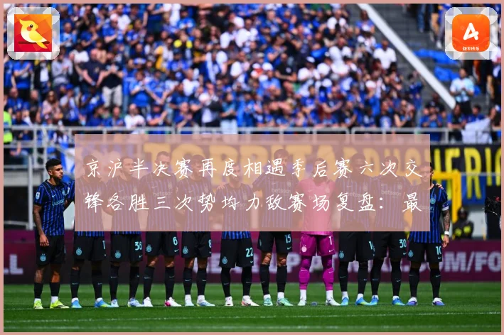 京沪半决赛再度相遇季后赛六次交锋各胜三次势均力敌赛场复盘：最新赛事动态与深度分析