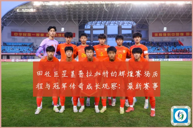 田径巨星基普拉加特的辉煌赛场历程与冠军传奇成长观察：最新赛事动态与深度分析