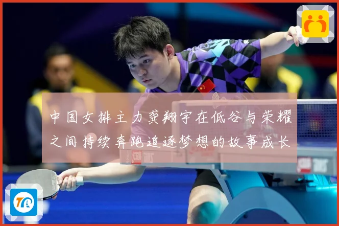 中国女排主力龚翔宇在低谷与荣耀之间持续奔跑追逐梦想的故事成长观察：最新赛事动态与深度分析