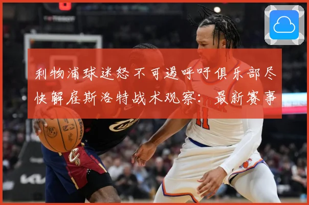 利物浦球迷怒不可遏呼吁俱乐部尽快解雇斯洛特战术观察：最新赛事动态与深度分析