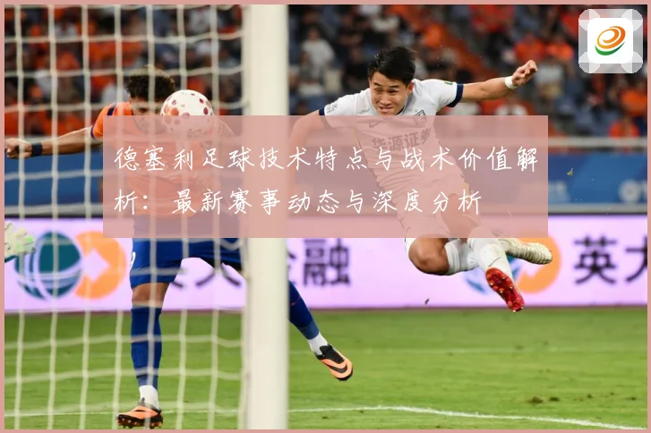 德塞利足球技术特点与战术价值解析：最新赛事动态与深度分析