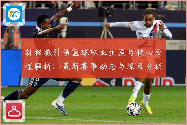 孙铭徽引领篮球职业生涯与核心价值解析：最新赛事动态与深度分析
