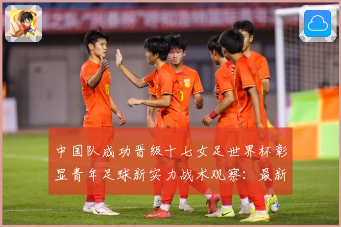 中国队成功晋级十七女足世界杯彰显青年足球新实力战术观察：最新赛事动态与深度分析